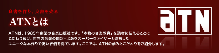 良書を作り、良書を売る  ATNとは ATNは、1985年創業の音楽出版社です。「本物の音楽教育」を読者に伝えることにこだわり続け、世界の名著の翻訳・出版をスーパーヴァイザーと連携したユニークな本作りで高い評価を得ています。ここでは、ATNの歩みとこだわりをご紹介します。