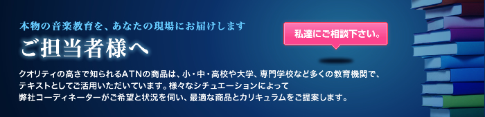 本物の音楽教育を、あなたの現場にお届けします ご担当者様へ クオリティの高さで知られるATNの商品は、小・中・高校や大学、専門学校など多くの教育機関で、テキストとしてご活用いただいています。様々なシチュエーションによって弊社コーディネーターがご希望と状況を伺い、最適な商品とカリキュラムをご提案します。