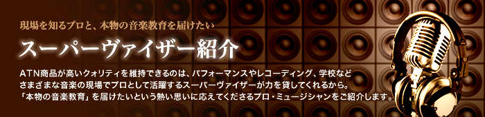 現場を知るプロと、本物の音楽教育を届けたい スーパーヴァイザー紹介 ATN商品が高いクォリティを維持できるのは、パフォーマンスやレコーディング、学校などさまざまな音楽の現場でプロとして活躍するスーパーヴァイザーが力を貸してくれるから。「本物の音楽教育」を届けたいという熱い思いに応えてくださるプロ・ミュージシャンをご紹介します。